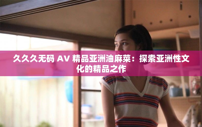 久久久无码 AV 精品亚洲油麻菜：探索亚洲性文化的精品之作