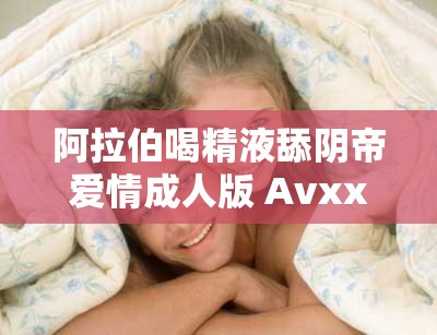 阿拉伯喝精液舔阴帝爱情成人版 Avxxxc丨7 亚洲影视大全精彩呈现