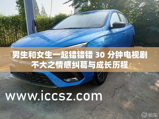 男生和女生一起错错错 30 分钟电视剧不大之情感纠葛与成长历程