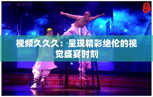 视频久久久：呈现精彩绝伦的视觉盛宴时刻