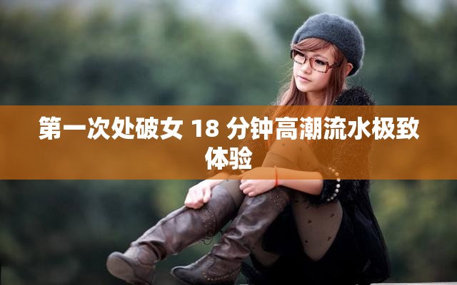 第一次处破女 18 分钟高潮流水极致体验