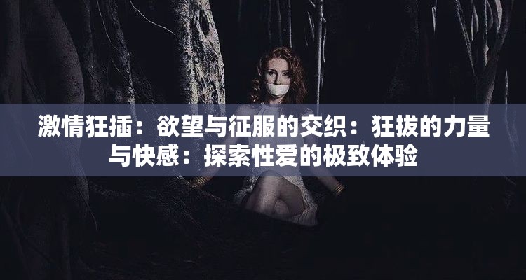 激情狂插：欲望与征服的交织：狂拔的力量与快感：探索性爱的极致体验