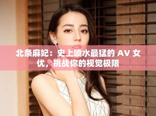 北条麻妃：史上喷水最猛的 AV 女优，挑战你的视觉极限