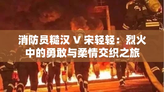 消防员糙汉 V 宋轻轻：烈火中的勇敢与柔情交织之旅