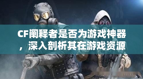 CF阐释者是否为游戏神器，深入剖析其在游戏资源管理中的角色与影响
