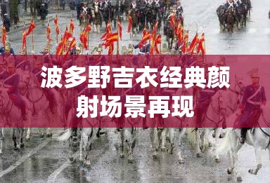 波多野吉衣经典颜射场景再现