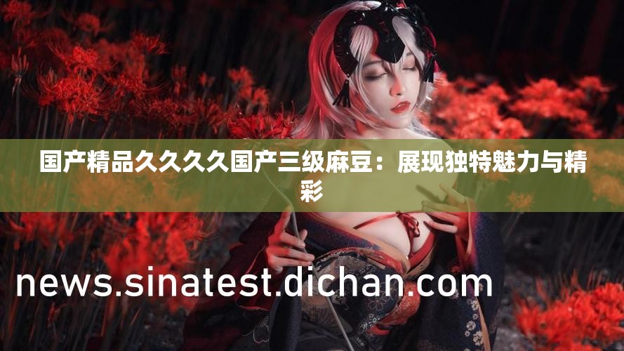 国产精品久久久久国产三级麻豆：展现独特魅力与精彩