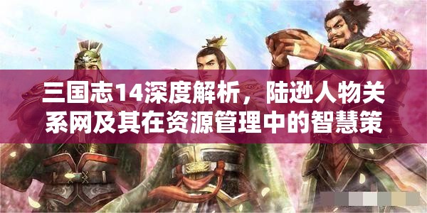 三国志14深度解析，陆逊人物关系网及其在资源管理中的智慧策略运用