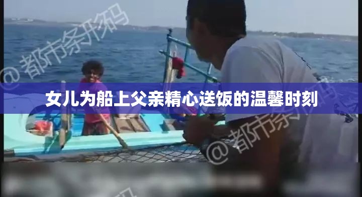 女儿为船上父亲精心送饭的温馨时刻