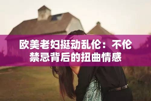 欧美老妇挺动乱伦：不伦禁忌背后的扭曲情感
