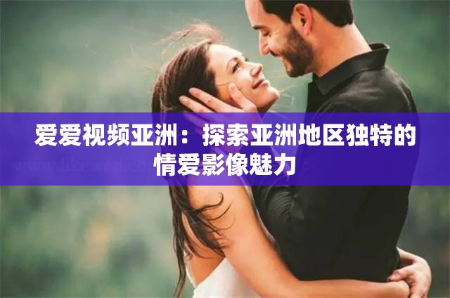 爱爱视频亚洲：探索亚洲地区独特的情爱影像魅力