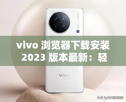 vivo 浏览器下载安装 2023 版本最新：轻松畅享极致上网体验