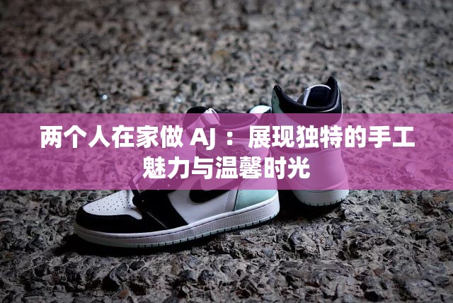 两个人在家做 AJ ：展现独特的手工魅力与温馨时光