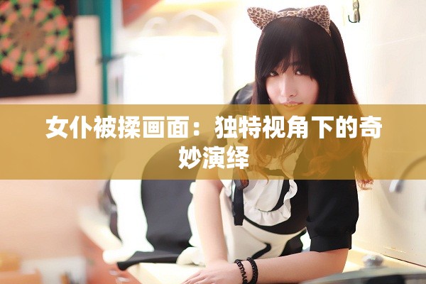 女仆被揉画面：独特视角下的奇妙演绎