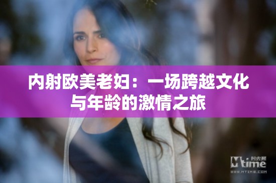 内射欧美老妇：一场跨越文化与年龄的激情之旅