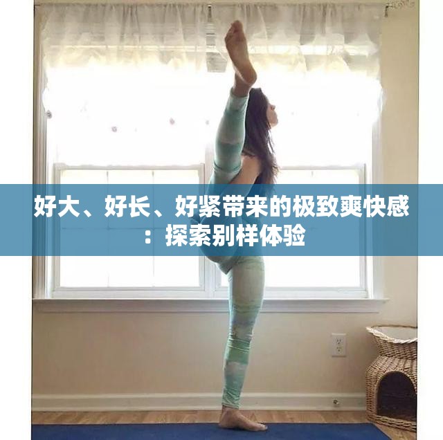 好大、好长、好紧带来的极致爽快感：探索别样体验