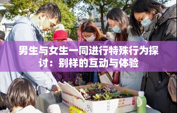 男生与女生一同进行特殊行为探讨：别样的互动与体验