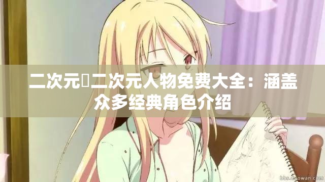 二次元埇二次元人物免费大全：涵盖众多经典角色介绍