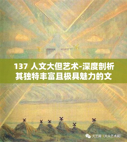 137 人文大但艺术-深度剖析其独特丰富且极具魅力的文化内涵