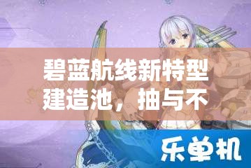 碧蓝航线新特型建造池，抽与不抽的选择，策略考量与激情碰撞的抉择