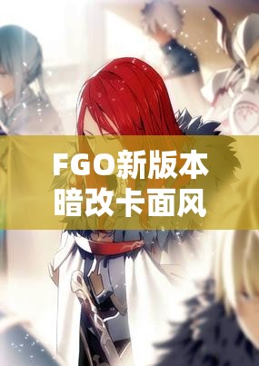 FGO新版本暗改卡面风波，哪些热门英灵形象发生了悄然变化？