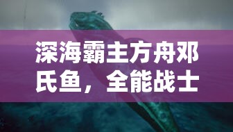 深海霸主方舟邓氏鱼，全能战士展现惊人适应力与生存技能