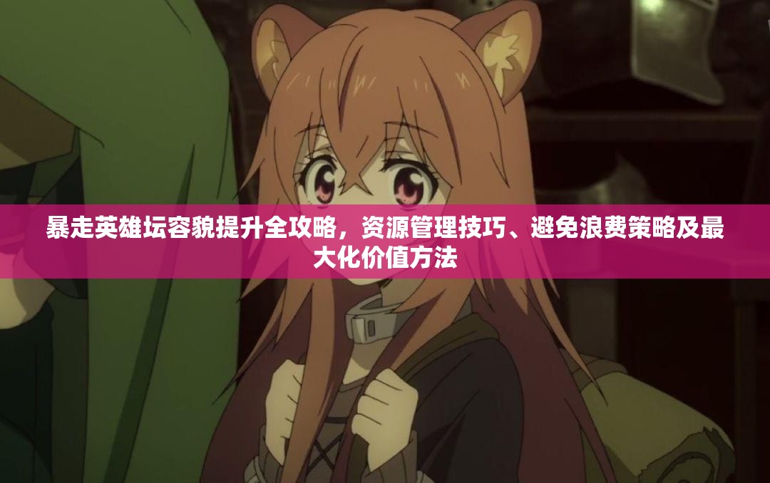 暴走英雄坛容貌提升全攻略，资源管理技巧、避免浪费策略及最大化价值方法