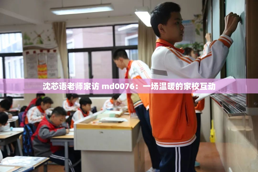沈芯语老师家访 md0076：一场温暖的家校互动