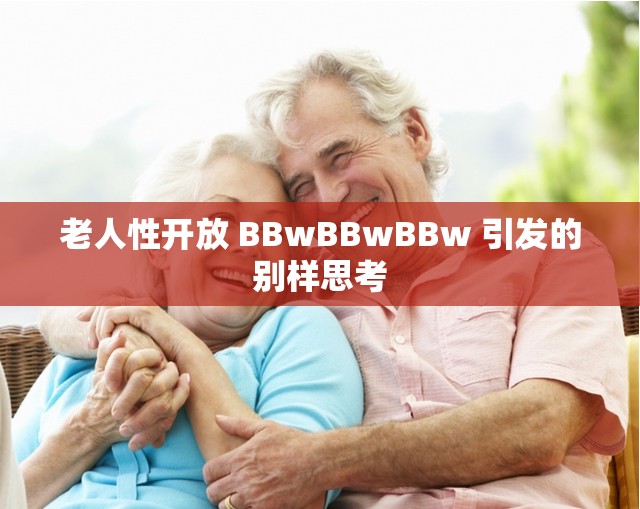 老人性开放 BBwBBwBBw 引发的别样思考