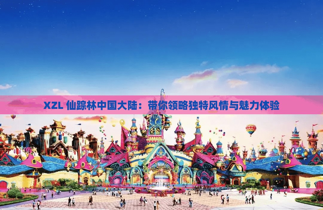 XZL 仙踪林中国大陆：带你领略独特风情与魅力体验