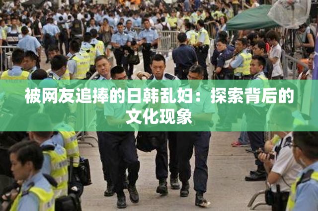 被网友追捧的日韩乱妇：探索背后的文化现象