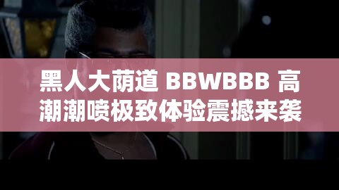 黑人大荫道 BBWBBB 高潮潮喷极致体验震撼来袭
