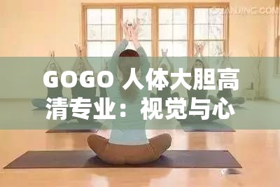 GOGO 人体大胆高清专业：视觉与心灵的震撼体验