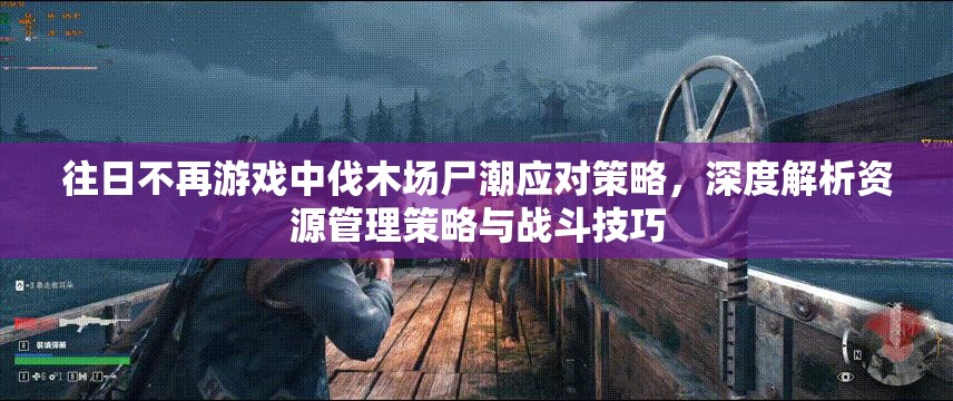 往日不再游戏中伐木场尸潮应对策略，深度解析资源管理策略与战斗技巧