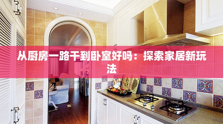 从厨房一路干到卧室好吗：探索家居新玩法