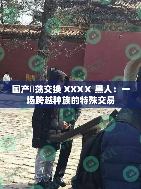 国产婬荡交换 XXXⅩ 黑人：一场跨越种族的特殊交易