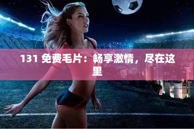 131 免费毛片：畅享激情，尽在这里