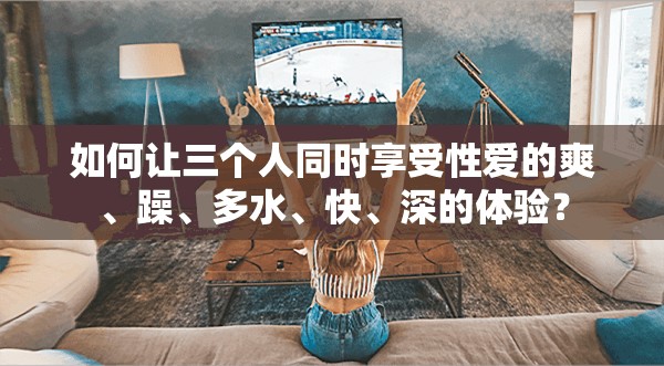 如何让三个人同时享受性爱的爽、躁、多水、快、深的体验？