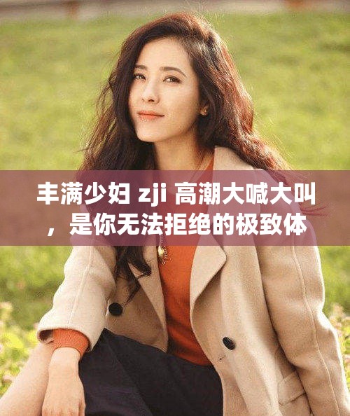 丰满少妇 zji 高潮大喊大叫，是你无法拒绝的极致体验