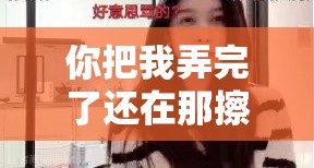 你把我弄完了还在那擦台词女主播太上头了真的让人欲罢不能