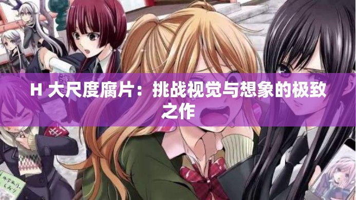 H 大尺度腐片：挑战视觉与想象的极致之作