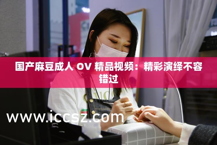 国产麻豆成人 OV 精品视频：精彩演绎不容错过