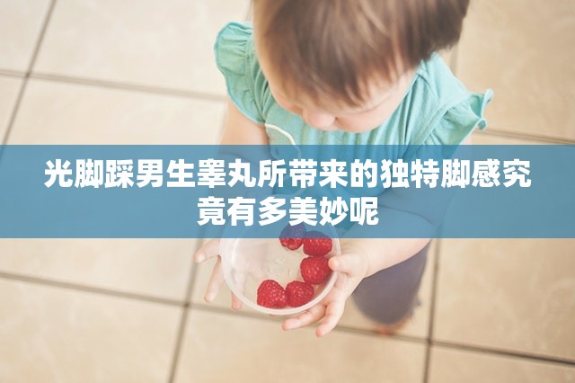 光脚踩男生睾丸所带来的独特脚感究竟有多美妙呢