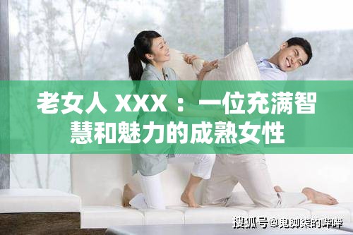 老女人 XXX ：一位充满智慧和魅力的成熟女性