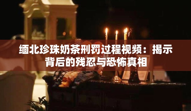 缅北珍珠奶茶刑罚过程视频：揭示背后的残忍与恐怖真相