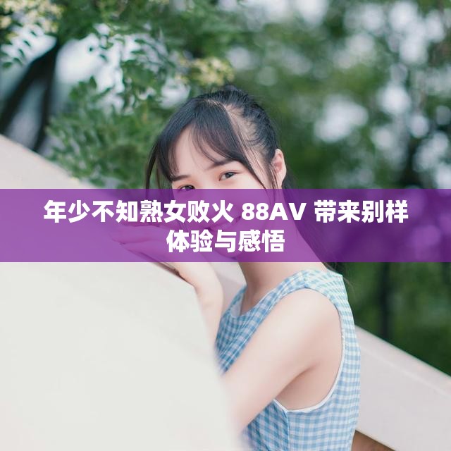 年少不知熟女败火 88AV 带来别样体验与感悟