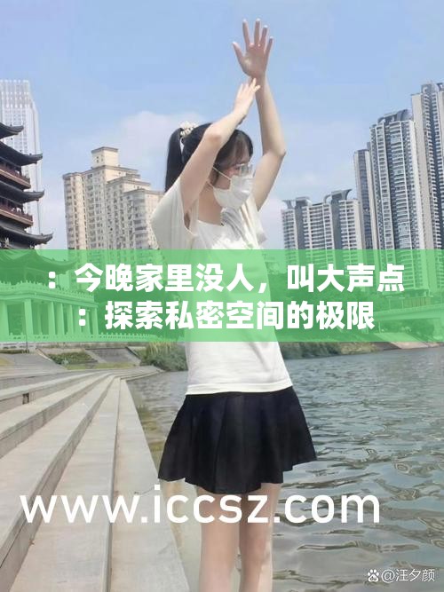 ：今晚家里没人，叫大声点：探索私密空间的极限