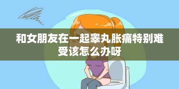 和女朋友在一起睾丸胀痛特别难受该怎么办呀