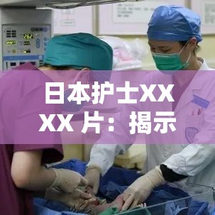 日本护士XXXX 片：揭示医疗现场的秘密