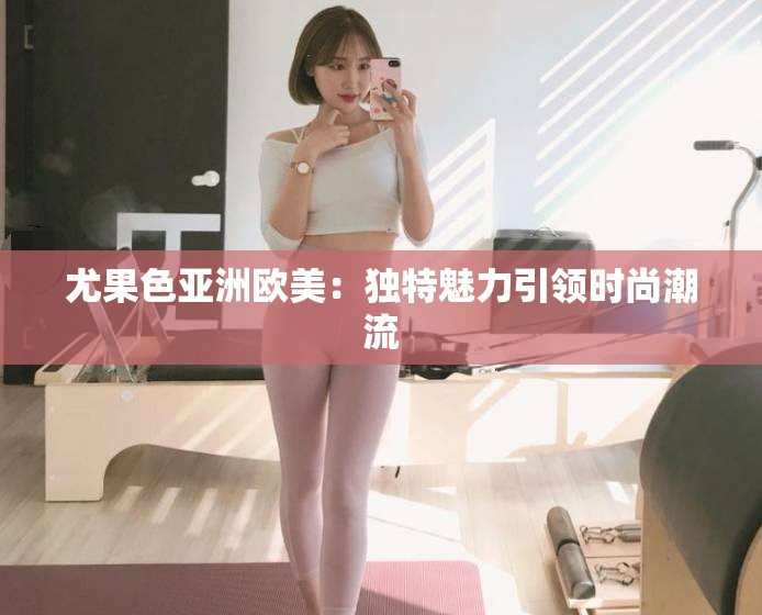 尤果色亚洲欧美：独特魅力引领时尚潮流
